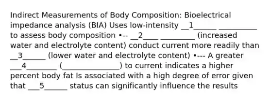 Indirect Measurements of Body Composition: Bioelectrical impedance analysis (BIA) Uses low-intensity __1______ __________ to assess body composition •-- __2____ _________ (increased water and electrolyte content) conduct current more readily than __3______ (lower water and electrolyte content) •--- A greater ___4________ (_______________) to current indicates a higher percent body fat Is associated with a high degree of error given that ___5______ status can significantly influence the results