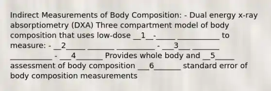 Indirect Measurements of Body Composition: - Dual energy x-ray absorptiometry (DXA) Three compartment model of body composition that uses low-dose __1__-_____ ___________ to measure: - __2_____ _______ __________ - ___3___ _______ ___________ - ___4_______ Provides whole body and __5_____ assessment of body composition ___6_______ standard error of body composition measurements