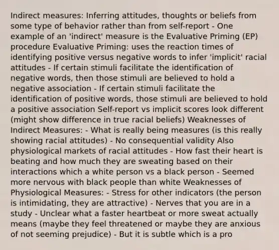 Indirect measures: Inferring attitudes, thoughts or beliefs from some type of behavior rather than from self-report - One example of an 'indirect' measure is the Evaluative Priming (EP) procedure Evaluative Priming: uses the reaction times of identifying positive versus negative words to infer 'implicit' racial attitudes - If certain stimuli facilitate the identification of negative words, then those stimuli are believed to hold a negative association - If certain stimuli facilitate the identification of positive words, those stimuli are believed to hold a positive association Self-report vs implicit scores look different (might show difference in true racial beliefs) Weaknesses of Indirect Measures: - What is really being measures (is this really showing racial attitudes) - No consequential validity Also physiological markets of racial attitudes - How fast their heart is beating and how much they are sweating based on their interactions which a white person vs a black person - Seemed more nervous with black people than white Weaknesses of Physiological Measures: - Stress for other indicators (the person is intimidating, they are attractive) - Nerves that you are in a study - Unclear what a faster heartbeat or more sweat actually means (maybe they feel threatened or maybe they are anxious of not seeming prejudice) - But it is subtle which is a pro