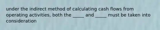 under the indirect method of calculating cash flows from operating activities, both the _____ and _____ must be taken into consideration