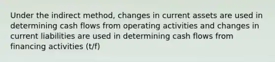 Under the indirect method, changes in current assets are used in determining cash flows from operating activities and changes in current liabilities are used in determining cash flows from financing activities (t/f)