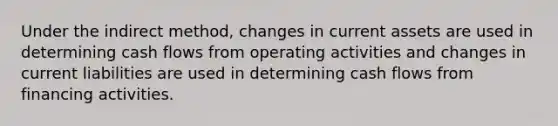 Under the indirect method, changes in current assets are used in determining cash flows from operating activities and changes in current liabilities are used in determining cash flows from financing activities.