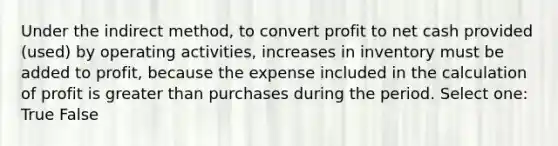 Under the indirect method, to convert profit to net cash provided (used) by operating activities, increases in inventory must be added to profit, because the expense included in the calculation of profit is greater than purchases during the period. Select one: True False