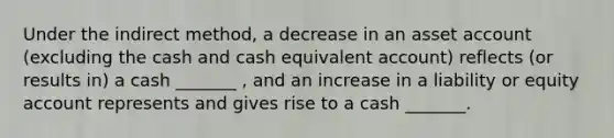 Under the indirect method, a decrease in an asset account (excluding the cash and cash equivalent account) reflects (or results in) a cash _______ , and an increase in a liability or equity account represents and gives rise to a cash _______.