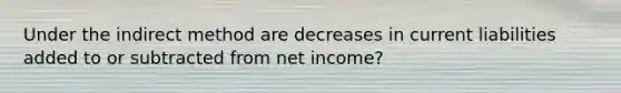 Under the indirect method are decreases in current liabilities added to or subtracted from net income?