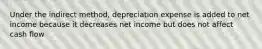 Under the indirect method, depreciation expense is added to net income because it decreases net income but does not affect cash flow