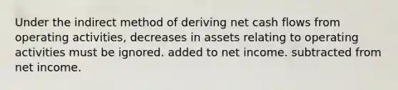 Under the indirect method of deriving net cash flows from operating activities, decreases in assets relating to operating activities must be ignored. added to net income. subtracted from net income.