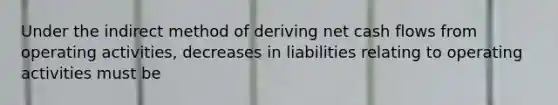 Under the indirect method of deriving net cash flows from operating activities, decreases in liabilities relating to operating activities must be