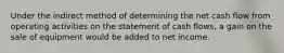 Under the indirect method of determining the net cash flow from operating activities on the statement of cash flows, a gain on the sale of equipment would be added to net income.