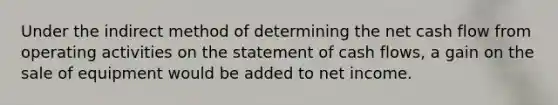 Under the indirect method of determining the net cash flow from operating activities on the statement of cash flows, a gain on the sale of equipment would be added to net income.