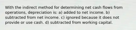 With the indirect method for determining net cash flows from operations, depreciation is: a) added to net income. b) subtracted from net income. c) ignored because it does not provide or use cash. d) subtracted from working capital.