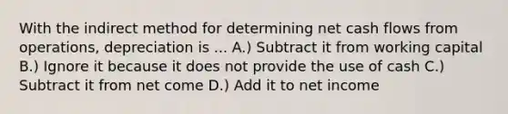 With the indirect method for determining net cash flows from operations, depreciation is ... A.) Subtract it from working capital B.) Ignore it because it does not provide the use of cash C.) Subtract it from net come D.) Add it to net income