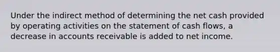 Under the indirect method of determining the net cash provided by operating activities on the statement of cash flows, a decrease in accounts receivable is added to net income.