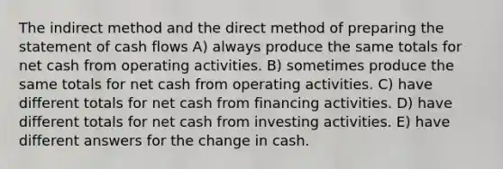 The indirect method and the direct method of <a href='https://www.questionai.com/knowledge/kV7zn0WT6E-preparing-the-statement' class='anchor-knowledge'>preparing the statement</a> of cash flows A) always produce the same totals for net cash from operating activities. B) sometimes produce the same totals for net cash from operating activities. C) have different totals for net cash from financing activities. D) have different totals for net cash from investing activities. E) have different answers for the change in cash.