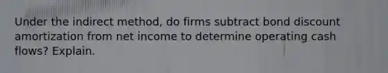 Under the indirect​ method, do firms subtract bond discount amortization from net income to determine operating cash​ flows? Explain.