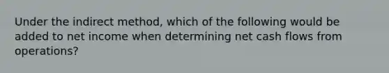 Under the indirect method, which of the following would be added to net income when determining net cash flows from operations?