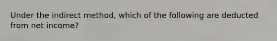 Under the indirect method, which of the following are deducted from net income?