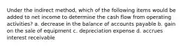 Under the indirect method, which of the following items would be added to net income to determine the cash flow from operating activities? a. decrease in the balance of accounts payable b. gain on the sale of equipment c. depreciation expense d. accrues interest receivable