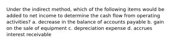 Under the indirect method, which of the following items would be added to net income to determine the cash flow from operating activities? a. decrease in the balance of <a href='https://www.questionai.com/knowledge/kWc3IVgYEK-accounts-payable' class='anchor-knowledge'>accounts payable</a> b. gain on the sale of equipment c. depreciation expense d. accrues interest receivable