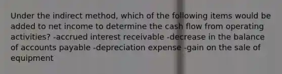 Under the indirect method, which of the following items would be added to net income to determine the cash flow from operating activities? -accrued interest receivable -decrease in the balance of accounts payable -depreciation expense -gain on the sale of equipment