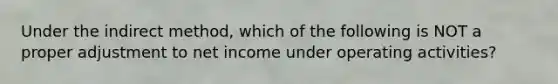 Under the indirect method, which of the following is NOT a proper adjustment to net income under operating activities?