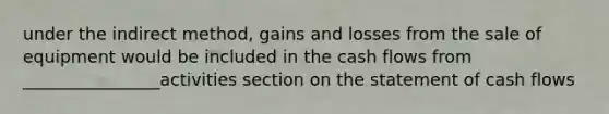 under the indirect method, gains and losses from the sale of equipment would be included in the cash flows from ________________activities section on the statement of cash flows