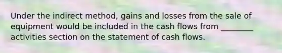 Under the indirect method, gains and losses from the sale of equipment would be included in the cash flows from ________ activities section on the statement of cash flows.