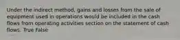 Under the indirect method, gains and losses from the sale of equipment used in operations would be included in the cash flows from operating activities section on the statement of cash flows. True False