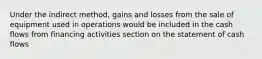 Under the indirect method, gains and losses from the sale of equipment used in operations would be included in the cash flows from financing activities section on the statement of cash flows