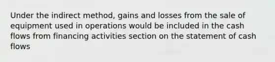 Under the indirect method, gains and losses from the sale of equipment used in operations would be included in the cash flows from financing activities section on the statement of cash flows