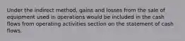 Under the indirect method, gains and losses from the sale of equipment used in operations would be included in the cash flows from operating activities section on the statement of cash flows.