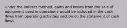 Under the indirect method, gains and losses from the sale of equipment used in operations would be included in the cash flows from operating activities section on the statement of cash flows