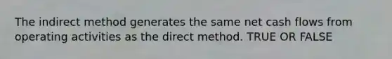 The indirect method generates the same net cash flows from operating activities as the direct method. TRUE OR FALSE