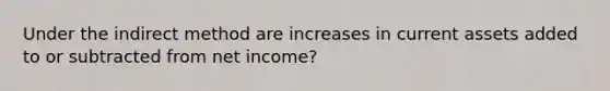 Under the indirect method are increases in current assets added to or subtracted from net income?