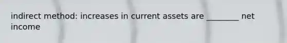 indirect method: increases in current assets are ________ net income