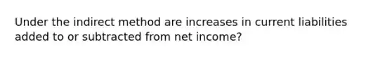 Under the indirect method are increases in current liabilities added to or subtracted from net income?