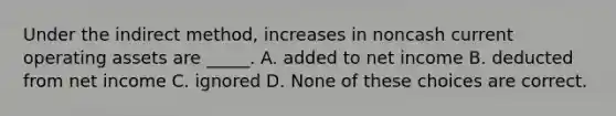 Under the indirect method, increases in noncash current operating assets are _____. A. added to net income B. deducted from net income C. ignored D. None of these choices are correct.