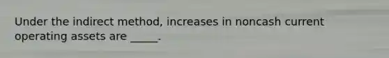 Under the indirect method, increases in noncash current operating assets are _____.