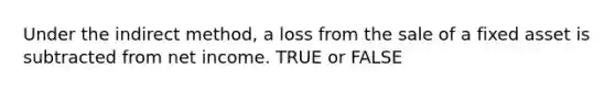 Under the indirect method, a loss from the sale of a fixed asset is subtracted from net income. TRUE or FALSE