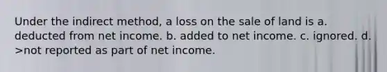 Under the indirect method, a loss on the sale of land is a. deducted from net income. b. added to net income. c. ignored. d. >not reported as part of net income.