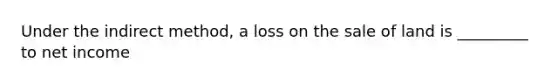 Under the indirect method, a loss on the sale of land is _________ to net income