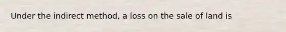 Under the indirect method, a loss on the sale of land is