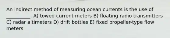 An indirect method of measuring ocean currents is the use of __________. A) towed current meters B) floating radio transmitters C) radar altimeters D) drift bottles E) fixed propeller-type flow meters