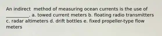 An ​indirect ​ method of measuring ocean currents is the use of __________. a. towed current meters b. floating radio transmitters c. radar altimeters d. drift bottles e. fixed propeller-type flow meters