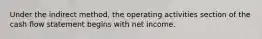 Under the indirect method, the operating activities section of the cash flow statement begins with net income.