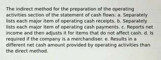 The indirect method for the preparation of the operating activities section of the statement of cash flows: a. Separately lists each major item of operating cash receipts. b. Separately lists each major item of operating cash payments. c. Reports net income and then adjusts it for items that do not affect cash. d. Is required if the company is a merchandiser. e. Results in a different net cash amount provided by operating activities than the direct method.