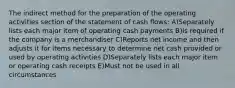 The indirect method for the preparation of the operating activities section of the statement of cash flows: A)Separately lists each major item of operating cash payments B)Is required if the company is a merchandiser C)Reports net income and then adjusts it for items necessary to determine net cash provided or used by operating activities D)Separately lists each major item or operating cash receipts E)Must not be used in all circumstances