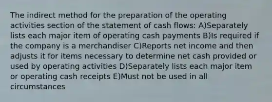 The indirect method for the preparation of the operating activities section of the statement of cash flows: A)Separately lists each major item of operating cash payments B)Is required if the company is a merchandiser C)Reports net income and then adjusts it for items necessary to determine net cash provided or used by operating activities D)Separately lists each major item or operating cash receipts E)Must not be used in all circumstances