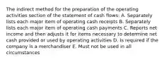 The indirect method for the preparation of the operating activities section of the statement of cash flows: A. Separately lists each major item of operating cash receipts B. Separately lists each major item of operating cash payments C. Reports net income and then adjusts it for items necessary to determine net cash provided or used by operating activities D. Is required if the company is a merchandiser E. Must not be used in all circumstances