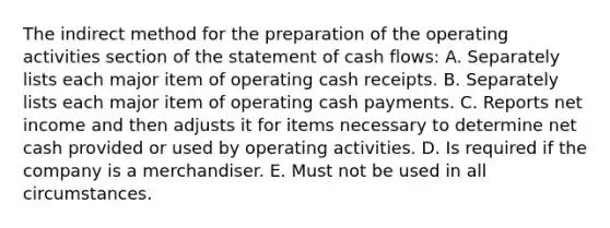 The indirect method for the preparation of the operating activities section of the statement of cash flows: A. Separately lists each major item of operating cash receipts. B. Separately lists each major item of operating cash payments. C. Reports net income and then adjusts it for items necessary to determine net cash provided or used by operating activities. D. Is required if the company is a merchandiser. E. Must not be used in all circumstances.